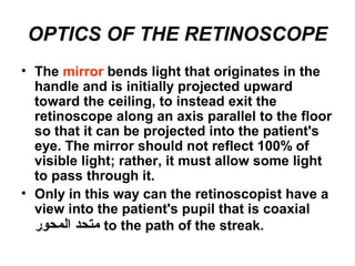 OPTICS OF THE RETINOSCOPE
• The mirror bends light that originates in the
handle and is initially projected upward
toward the ceiling, to instead exit the
retinoscope along an axis parallel to the floor
so that it can be projected into the patient's
eye. The mirror should not reflect 100% of
visible light; rather, it must allow some light
to pass through it.
• Only in this way can the retinoscopist have a
view into the patient's pupil that is coaxial
‫المحور‬ ‫متحد‬ to the path of the streak.
 