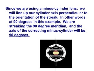 Since we are using a minus-cylinder lens, we
will line up our cylinder axis perpendicular to
the orientation of the streak. In other words,
at 90 degrees in this example. We are
streaking the 90 degree meridian, and the
axis of the correcting minus-cylinder will be
90 degrees.
 