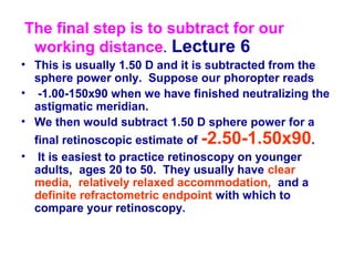 The final step is to subtract for our
working distance. Lecture 6
• This is usually 1.50 D and it is subtracted from the
sphere power only. Suppose our phoropter reads
• -1.00-150x90 when we have finished neutralizing the
astigmatic meridian.
• We then would subtract 1.50 D sphere power for a
final retinoscopic estimate of -2.50-1.50x90.
• It is easiest to practice retinoscopy on younger
adults, ages 20 to 50. They usually have clear
media, relatively relaxed accommodation, and a
definite refractometric endpoint with which to
compare your retinoscopy.
 