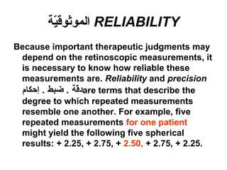 RELIABILITY‫ية‬ّ‫ة‬‫الموثوق‬
Because important therapeutic judgments may
depend on the retinoscopic measurements, it
is necessary to know how reliable these
measurements are. Reliability and precision
‫إحكام‬ . ‫ضبط‬ . ‫قة‬ّ‫ة‬‫د‬are terms that describe the
degree to which repeated measurements
resemble one another. For example, five
repeated measurements for one patient
might yield the following five spherical
results: + 2.25, + 2.75, + 2.50, + 2.75, + 2.25.
 