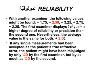 RELIABILITY‫ية‬ّ‫ة‬‫الموثوق‬
• With another examiner, the following values
might be found: + 1.75, + 2.50, + 3.25, + 2.75,
+ 2.25. The first examiner displays‫ز‬َ a ‫ر‬َ a ‫ب‬ْ‫َر‬‫أ‬َ a ; ‫د ى‬َ a‫ب‬ْ‫َر‬‫أ‬َ a a
higher degree of reliability or precision than
the second one. Nevertheless, the average
value is the same for both: + 2.50.
• If any single measurements had been
accepted as the patient's true refractive
error, the patient might have been misjudged
by only ¼D by the first examiner, but by as
much as ¾D by the second.
 