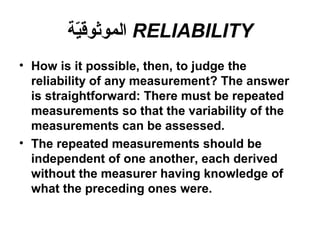 RELIABILITY‫ية‬ّ‫ة‬‫الموثوق‬
• How is it possible, then, to judge the
reliability of any measurement? The answer
is straightforward: There must be repeated
measurements so that the variability of the
measurements can be assessed.
• The repeated measurements should be
independent of one another, each derived
without the measurer having knowledge of
what the preceding ones were.
 
