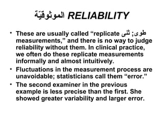 RELIABILITY‫ية‬ّ‫ة‬‫الموثوق‬
• These are usually called “replicate ‫ثنى‬ ;‫طو ى‬
measurements,” and there is no way to judge
reliability without them. In clinical practice,
we often do these replicate measurements
informally and almost intuitively.
• Fluctuations in the measurement process are
unavoidable; statisticians call them “error.”
• The second examiner in the previous
example is less precise than the first. She
showed greater variability and larger error.
 