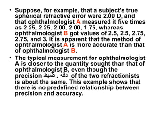 • Suppose, for example, that a subject's true
spherical refractive error were 2.00 D, and
that ophthalmologist A measured it five times
as 2.25, 2.25, 2.00, 2.00, 1.75, whereas
ophthalmologist B got values of 2.5, 2.5, 2.75,
2.75, and 3. It is apparent that the method of
ophthalmologist A is more accurate than that
of ophthalmologist B.
• The typical measurement for ophthalmologist
A is closer to the quantity sought than that of
ophthalmologist B, even though the
precision ‫ضبط‬ . ‫قة‬ّ‫ة‬‫د‬ of the two refractionists
is about the same. This example shows that
there is no predefined relationship between
precision and accuracy.
 