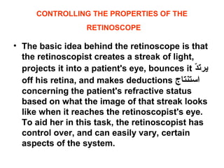 CONTROLLING THE PROPERTIES OF THE
RETINOSCOPE
• The basic idea behind the retinoscope is that
the retinoscopist creates a streak of light,
projects it into a patient's eye, bounces it ‫د‬ّ ‫يرت‬
off his retina, and makes deductions ‫استنتاج‬
concerning the patient's refractive status
based on what the image of that streak looks
like when it reaches the retinoscopist's eye.
To aid her in this task, the retinoscopist has
control over, and can easily vary, certain
aspects of the system.
 