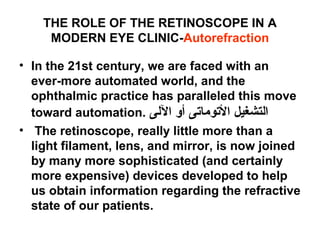 THE ROLE OF THE RETINOSCOPE IN A
MODERN EYE CLINIC-Autorefraction
• In the 21st century, we are faced with an
ever-more automated world, and the
ophthalmic practice has paralleled this move
toward automation. ‫اللى‬ ‫أو‬ ‫التوماتى‬ ‫التشغيل‬
• The retinoscope, really little more than a
light filament, lens, and mirror, is now joined
by many more sophisticated (and certainly
more expensive) devices developed to help
us obtain information regarding the refractive
state of our patients.
 
