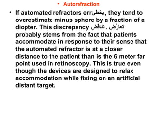 • Autorefraction
• If automated refractors err‫يخطئ‬ , they tend to
overestimate minus sphere by a fraction of a
diopter. This discrepancy ‫ق ض‬ُ‫ض‬‫تنا‬ . ‫ر ض‬ُ‫ض‬ ‫تعا‬
probably stems from the fact that patients
accommodate in response to their sense that
the automated refractor is at a closer
distance to the patient than is the 6 meter far
point used in retinoscopy. This is true even
though the devices are designed to relax
accommodation while fixing on an artificial
distant target.
 