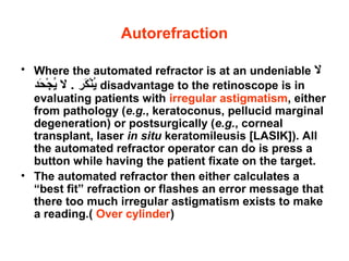 Autorefraction
• Where the automated refractor is at an undeniable ‫ال‬
‫حد‬َ a ‫ج‬ْ‫َر‬ ‫ي‬ُ‫ض‬ ‫ال‬ . ‫كر‬َ a ‫ن‬ْ‫َر‬‫ي‬ُ‫ض‬ disadvantage to the retinoscope is in
evaluating patients with irregular astigmatism, either
from pathology (e.g., keratoconus, pellucid marginal
degeneration) or postsurgically (e.g., corneal
transplant, laser in situ keratomileusis [LASIK]). All
the automated refractor operator can do is press a
button while having the patient fixate on the target.
• The automated refractor then either calculates a
“best fit” refraction or flashes an error message that
there too much irregular astigmatism exists to make
a reading.( Over cylinder)
 