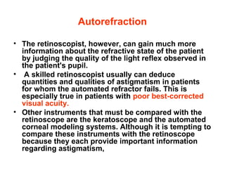 Autorefraction
• The retinoscopist, however, can gain much more
information about the refractive state of the patient
by judging the quality of the light reflex observed in
the patient's pupil.
• A skilled retinoscopist usually can deduce
quantities and qualities of astigmatism in patients
for whom the automated refractor fails. This is
especially true in patients with poor best-corrected
visual acuity.
• Other instruments that must be compared with the
retinoscope are the keratoscope and the automated
corneal modeling systems. Although it is tempting to
compare these instruments with the retinoscope
because they each provide important information
regarding astigmatism,
 