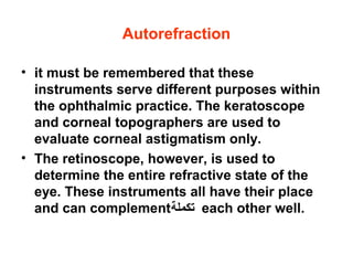 Autorefraction
• it must be remembered that these
instruments serve different purposes within
the ophthalmic practice. The keratoscope
and corneal topographers are used to
evaluate corneal astigmatism only.
• The retinoscope, however, is used to
determine the entire refractive state of the
eye. These instruments all have their place
and can complement‫تكملة‬ each other well.
 