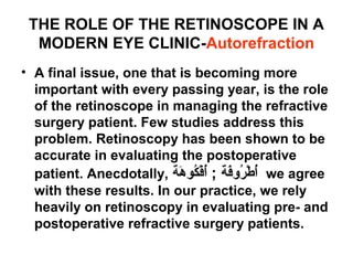 THE ROLE OF THE RETINOSCOPE IN A
MODERN EYE CLINIC-Autorefraction
• A final issue, one that is becoming more
important with every passing year, is the role
of the retinoscope in managing the refractive
surgery patient. Few studies address this
problem. Retinoscopy has been shown to be
accurate in evaluating the postoperative
patient. Anecdotally, ‫هة‬َ a ‫كو‬ُ‫ض‬‫ف‬ْ‫َر‬‫أ‬ُ‫ض‬ ; ‫فة‬َ a‫رو‬ُ‫ض‬ ‫ط‬ْ‫َر‬ ‫أ‬ُ‫ض‬ we agree
with these results. In our practice, we rely
heavily on retinoscopy in evaluating pre- and
postoperative refractive surgery patients.
 