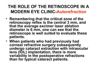 THE ROLE OF THE RETINOSCOPE IN A
MODERN EYE CLINIC-Autorefraction
• Remembering that the critical zone of the
retinoscopy reflex is the central 3 mm, and
that the average excimer laser ablation
diameter is 6 mm, one can see that the
retinoscope is well suited to evaluate these
patients.
• When patients who had previously had
corneal refractive surgery subsequently
undergo cataract extraction with intraocular
lens (IOL) implantation, there is more
variability in the postoperative refractions
than for typical cataract patients.
 