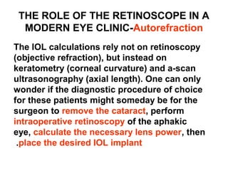 THE ROLE OF THE RETINOSCOPE IN A
MODERN EYE CLINIC-Autorefraction
The IOL calculations rely not on retinoscopy
(objective refraction), but instead on
keratometry (corneal curvature) and a-scan
ultrasonography (axial length). One can only
wonder if the diagnostic procedure of choice
for these patients might someday be for the
surgeon to remove the cataract, perform
intraoperative retinoscopy of the aphakic
eye, calculate the necessary lens power, then
place the desired IOL implant.
 