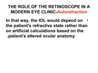 THE ROLE OF THE RETINOSCOPE IN A
MODERN EYE CLINIC-Autorefraction
•In that way, the IOL would depend on
the patient's refractive state rather than
on artificial calculations based on the
patient's altered ocular anatomy.
 