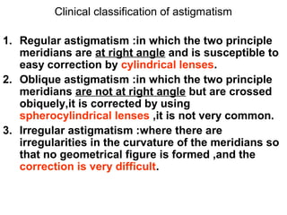 Clinical classification of astigmatism
1. Regular astigmatism :in which the two principle
meridians are at right angle and is susceptible to
easy correction by cylindrical lenses.
2. Oblique astigmatism :in which the two principle
meridians are not at right angle but are crossed
obiquely,it is corrected by using
spherocylindrical lenses ,it is not very common.
3. Irregular astigmatism :where there are
irregularities in the curvature of the meridians so
that no geometrical figure is formed ,and the
correction is very difficult.
 
