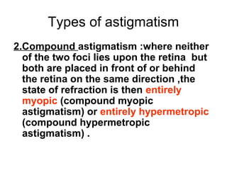 Types of astigmatism
2.Compound astigmatism :where neither
of the two foci lies upon the retina but
both are placed in front of or behind
the retina on the same direction ,the
state of refraction is then entirely
myopic (compound myopic
astigmatism) or entirely hypermetropic
(compound hypermetropic
astigmatism) .
 