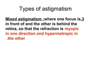 Types of astigmatism
3.Mixed astigmatism :where one focus is
in front of and the other is behind the
retina, so that the refraction is myopic
in one direction and hypermetropic in
the other.
 