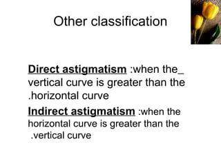 Other classification
Direct astigmatism :when the
vertical curve is greater than the
horizontal curve.
Indirect astigmatism :when the
horizontal curve is greater than the
vertical curve.
B a c k
 