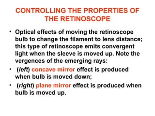 CONTROLLING THE PROPERTIES OF
THE RETINOSCOPE
• Optical effects of moving the retinoscope
bulb to change the filament to lens distance;
this type of retinoscope emits convergent
light when the sleeve is moved up. Note the
vergences of the emerging rays:
• (left) concave mirror effect is produced
when bulb is moved down;
• (right) plane mirror effect is produced when
bulb is moved up.
 