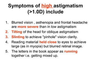Symptoms of high astigmatism
(1.0D) include
1. Blurred vision , asthenopia and frontal headache
are more severe than in low astigmatism
2. Tilting of the head for oblique astigmatism
3. Slinting to achieve pinhole vision clarity.
4. Reading material held close to eyes to achieve
large (as in myopia) but blurred retinal image.
5. The letters in the book appear as running
together i.e. getting mixed up.
 