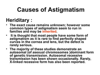 Causes of Astigmatism
Heriditary :
• The exact cause remains unknown; however some
common types of astigmatism seem to run in
families and may be inherited.
• It is thought that most people have some form of
astigmatism as it is rare to find perfectly shaped
curves in the cornea and lens, but the defect is
rarely serious.
• The majority of these studies demonstrate an
autosomal (of asexual chromosomes )dominant form
of genetic transmission. Autosomal recessive
transmission has been shown occasionally. Rarely,
X-linked recessive form has also been reported.
 