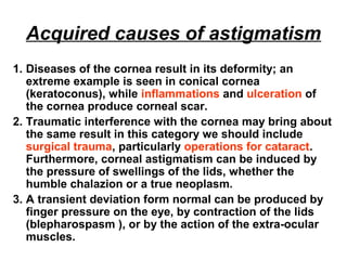 Acquired causes of astigmatism
1. Diseases of the cornea result in its deformity; an
extreme example is seen in conical cornea
(keratoconus), while inflammations and ulceration of
the cornea produce corneal scar.
2. Traumatic interference with the cornea may bring about
the same result in this category we should include
surgical trauma, particularly operations for cataract.
Furthermore, corneal astigmatism can be induced by
the pressure of swellings of the lids, whether the
humble chalazion or a true neoplasm.
3. A transient deviation form normal can be produced by
finger pressure on the eye, by contraction of the lids
(blepharospasm ), or by the action of the extra-ocular
muscles.
 