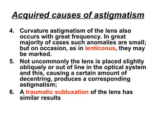 Acquired causes of astigmatism
4. Curvature astigmatism of the lens also
occurs with great frequency. In great
majority of cases such anomalies are small;
but on occasion, as in lenticonus, they may
be marked.
5. Not uncommonly the lens is placed slightly
obliquely or out of line in the optical system
and this, causing a certain amount of
decentring, produces a corresponding
astigmatism;
6. A traumatic subluxation of the lens has
similar results
 