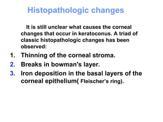Histopathologic changes
It is still unclear what causes the corneal
changes that occur in keratoconus. A triad of
classic histopathologic changes has been
observed:
1. Thinning of the corneal stroma.
2. Breaks in bowman's layer.
3. Iron deposition in the basal layers of the
corneal epithelium( Fleischer’s ring).
 