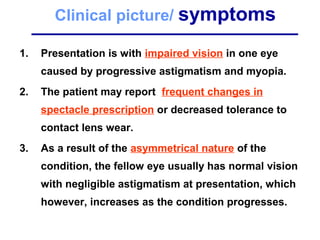 Clinical picture/ symptoms
1. Presentation is with impaired vision in one eye
caused by progressive astigmatism and myopia.
2. The patient may report frequent changes in
spectacle prescription or decreased tolerance to
contact lens wear.
3. As a result of the asymmetrical nature of the
condition, the fellow eye usually has normal vision
with negligible astigmatism at presentation, which
however, increases as the condition progresses.
 