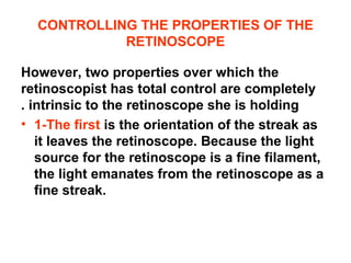 CONTROLLING THE PROPERTIES OF THE
RETINOSCOPE
However, two properties over which the
retinoscopist has total control are completely
intrinsic to the retinoscope she is holding.
• 1-The first is the orientation of the streak as
it leaves the retinoscope. Because the light
source for the retinoscope is a fine filament,
the light emanates from the retinoscope as a
fine streak.
 
