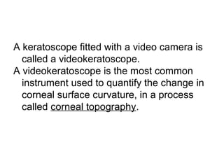 A keratoscope fitted with a video camera is
called a videokeratoscope.
A videokeratoscope is the most common
instrument used to quantify the change in
corneal surface curvature, in a process
called corneal topography.
 
