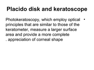 Placido disk and keratoscope
•Photokeratoscopy, which employ optical
principles that are similar to those of the
keratometer, measure a larger surface
area and provide a more complete
appreciation of corneal shape.
 