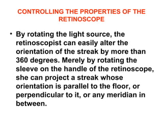 CONTROLLING THE PROPERTIES OF THE
RETINOSCOPE
• By rotating the light source, the
retinoscopist can easily alter the
orientation of the streak by more than
360 degrees. Merely by rotating the
sleeve on the handle of the retinoscope,
she can project a streak whose
orientation is parallel to the floor, or
perpendicular to it, or any meridian in
between.
 