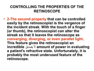 CONTROLLING THE PROPERTIES OF THE
RETINOSCOPE
• 2-The second property that can be controlled
easily by the retinoscopist is the vergence of
the incident streak. With the touch of a finger
(or thumb), the retinoscopist can alter the
streak so that it leaves the retinoscope as
converging, diverging, or even parallel light.
This feature gives the retinoscopist an
incredible ‫يصدق‬ ‫ل‬ amount of power in evaluating
a patient's refractive state. Unfortunately, it is
probably the most underused feature of the
retinoscope.
 