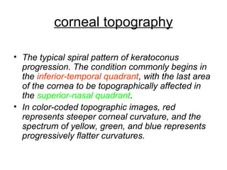 corneal topography
• The typical spiral pattern of keratoconus
progression. The condition commonly begins in
the inferior-temporal quadrant, with the last area
of the cornea to be topographically affected in
the superior-nasal quadrant.
• In color-coded topographic images, red
represents steeper corneal curvature, and the
spectrum of yellow, green, and blue represents
progressively flatter curvatures.
 