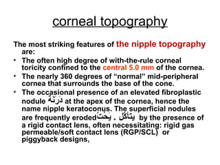 corneal topography
The most striking features of the nipple topography
are:
• The often high degree of with-the-rule corneal
toricity confined to the central 5.0 mm of the cornea.
• The nearly 360 degrees of “normal” mid-peripheral
cornea that surrounds the base of the cone.
• The occasional presence of an elevated fibroplastic
nodule ‫ن ة‬َ‫ة‬‫ر‬َ‫ة‬ ‫د‬َ‫ة‬ at the apex of the cornea, hence the
name nipple keratoconus. The superficial nodules
are frequently eroded‫ت‬ّ   ‫ح‬ُ ‫ي‬َ‫ة‬ . ‫كل‬ّ   ‫يتأ‬ by the presence of
a rigid contact lens, often necessitating: rigid gas
permeable/soft contact lens (RGP/SCL( or
piggyback designs,
 