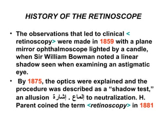 HISTORY OF THE RETINOSCOPE
• The observations that led to clinical <
retinoscopy> were made in 1859 with a plane
mirror ophthalmoscope lighted by a candle,
when Sir William Bowman noted a linear
shadow seen when examining an astigmatic
eye.
• By 1875, the optics were explained and the
procedure was described as a “shadow test,”
an allusion ‫إشارة‬ . ‫إلماع‬ to neutralization. H.
Parent coined the term <retinoscopy> in 1881
 