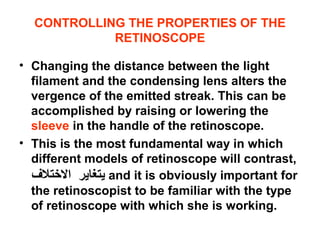 CONTROLLING THE PROPERTIES OF THE
RETINOSCOPE
• Changing the distance between the light
filament and the condensing lens alters the
vergence of the emitted streak. This can be
accomplished by raising or lowering the
sleeve in the handle of the retinoscope.
• This is the most fundamental way in which
different models of retinoscope will contrast,
‫يتغاير‬‫التختل ف‬ and it is obviously important for
the retinoscopist to be familiar with the type
of retinoscope with which she is working.
 