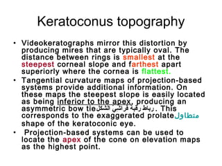 Keratoconus topography
• Videokeratographs mirror this distortion by
producing mires that are typically oval. The
distance between rings is smallest at the
steepest corneal slope and farthest apart
superiorly where the cornea is flattest.
• Tangential curvature maps of projection-based
systems provide additional information. On
these maps the steepest slope is easily located
as being inferior to the apex, producing an
asymmetric bow tie‫الشكل‬ ‫ي‬ّ   ‫ش‬ِ‫ب‬ ‫فرا‬َ‫ة‬ ‫رقب ة‬ ‫رباط‬ . This
corresponds to the exaggerated prolate‫متطاول‬
shape of the keratoconic eye.
• Projection-based systems can be used to
locate the apex of the cone on elevation maps
as the highest point.
 