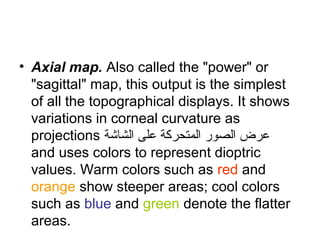 Axial map
• Axial map. Also called the power or
sagittal map, this output is the simplest
of all the topographical displays. It shows
variations in corneal curvature as
projections ‫ فاشة‬‫ش‬‫ال‬ ‫على‬ ‫المتحركة‬ ‫الصلور‬ ‫عرض‬
and uses colors to represent dioptric
values. Warm colors such as red and
orange show steeper areas; cool colors
such as blue and green denote the flatter
areas.
 