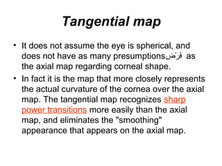 Tangential map
• It does not assume the eye is spherical, and
does not have as many presumptions‫رض‬ْ‫ِش‬ ‫ف‬َ‫ْك‬ as
the axial map regarding corneal shape.
• In fact it is the map that more closely represents
the actual curvature of the cornea over the axial
map. The tangential map recognizes sharp
power transitions more easily than the axial
map, and eliminates the smoothing
appearance that appears on the axial map.
 