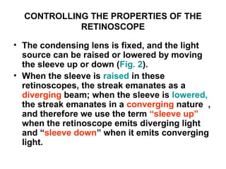 CONTROLLING THE PROPERTIES OF THE
RETINOSCOPE
• The condensing lens is fixed, and the light
source can be raised or lowered by moving
the sleeve up or down (Fig. 2).
• When the sleeve is raised in these
retinoscopes, the streak emanates as a
diverging beam; when the sleeve is lowered,
the streak emanates in a converging nature ,
and therefore we use the term “sleeve up”
when the retinoscope emits diverging light
and “sleeve down” when it emits converging
light.
 
