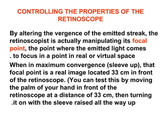 CONTROLLING THE PROPERTIES OF THE
RETINOSCOPE
By altering the vergence of the emitted streak, the
retinoscopist is actually manipulating its focal
point, the point where the emitted light comes
to focus in a point in real or virtual space.
When in maximum convergence (sleeve up), that
focal point is a real image located 33 cm in front
of the retinoscope. (You can test this by moving
the palm of your hand in front of the
retinoscope at a distance of 33 cm, then turning
it on with the sleeve raised all the way up.
 