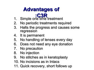 Advantages ofAdvantages of
C3RC3R::
1.1. Simple one time treatmentSimple one time treatment
2.2. No periodic treatments requiredNo periodic treatments required
3.3. Halts the progress and causes someHalts the progress and causes some
regressionregression
4.4. It is permanentIt is permanent
5.5. No handling of lenses every dayNo handling of lenses every day
6.6. Does not need any eye donationDoes not need any eye donation
7.7. No precautionNo precaution
8.8. No injectionNo injection
9.9. No stitches as in keratoplastyNo stitches as in keratoplasty
10.10. No incisions as in IntacsNo incisions as in Intacs
11.11. Quick recovery, short follows upQuick recovery, short follows up
 