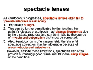spectacle lensesspectacle lenses
As keratoconus progresses,As keratoconus progresses, spectacle lensesspectacle lenses often fail tooften fail to
provide adequate visual acuityprovide adequate visual acuity::
1.1. EspeciallyEspecially at night.at night.
2.2. This can be further complicated by the fact that theThis can be further complicated by the fact that the
patient's glasses prescription maypatient's glasses prescription may change frequentlychange frequently duedue
to the disease progress and can be limited by the degreeto the disease progress and can be limited by the degree
ofof myopia and astigmatismmyopia and astigmatism that must be corrected.that must be corrected.
3.3. Also, keratoconus is often asymmetric therefore fullAlso, keratoconus is often asymmetric therefore full
spectacle correction may be intolerable because ofspectacle correction may be intolerable because of
anisometropia and aniseikoniaanisometropia and aniseikonia..
However, despite these limitations, spectacles can oftenHowever, despite these limitations, spectacles can often
provide surprisingly good visual results in theprovide surprisingly good visual results in the early stagesearly stages
of the condition.of the condition.
 