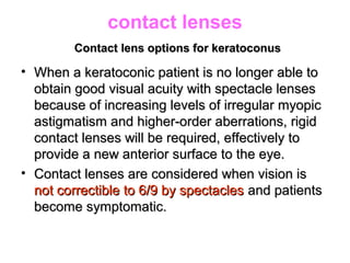 contact lenses
Contact lens options for keratoconusContact lens options for keratoconus
• When a keratoconic patient is no longer able toWhen a keratoconic patient is no longer able to
obtain good visual acuity with spectacle lensesobtain good visual acuity with spectacle lenses
because of increasing levels of irregular myopicbecause of increasing levels of irregular myopic
astigmatism and higher-order aberrations, rigidastigmatism and higher-order aberrations, rigid
contact lenses will be required, effectively tocontact lenses will be required, effectively to
provide a new anterior surface to the eye.provide a new anterior surface to the eye.
• Contact lenses are considered when vision isContact lenses are considered when vision is
not correctible to 6/9 by spectaclesnot correctible to 6/9 by spectacles and patientsand patients
become symptomatic.become symptomatic.
 