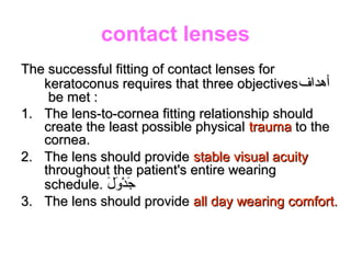 contact lenses
The successful fitting of contact lenses forThe successful fitting of contact lenses for
keratoconus requires that three objectiveskeratoconus requires that three objectives‫أهداف‬‫أهداف‬
be met :be met :
1.1. The lens-to-cornea fitting relationship shouldThe lens-to-cornea fitting relationship should
create the least possible physicalcreate the least possible physical traumatrauma to theto the
cornea.cornea.
2.2. The lens should provideThe lens should provide stable visual acuitystable visual acuity
throughout the patient's entire wearingthroughout the patient's entire wearing
schedule.schedule. ‫ل‬َ‫ْك‬ ‫و‬َ‫ْك‬ ‫د‬ْ‫ِش‬ ‫ج‬َ‫ْك‬‫ل‬َ‫ْك‬ ‫و‬َ‫ْك‬ ‫د‬ْ‫ِش‬ ‫ج‬َ‫ْك‬
3.3. The lens should provideThe lens should provide all day wearing comfort.all day wearing comfort.
 