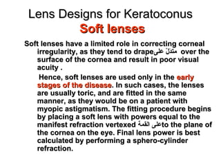 Lens Designs for KeratoconusLens Designs for Keratoconus
Soft lensesSoft lenses
Soft lenses have a limited role in correcting cornealSoft lenses have a limited role in correcting corneal
irregularity, as they tend to drapeirregularity, as they tend to drape‫على‬ ‫ل‬ّ   ‫اد‬َ‫ة‬‫مت‬‫على‬ ‫ل‬ّ   ‫اد‬َ‫ة‬‫مت‬ over theover the
surface of the cornea and result in poor visualsurface of the cornea and result in poor visual
acuity .acuity .
Hence, soft lenses are used only in theHence, soft lenses are used only in the earlyearly
stages of the diseasestages of the disease. In such cases, the lenses. In such cases, the lenses
are usually toric, and are fitted in the sameare usually toric, and are fitted in the same
manner, as they would be on a patient withmanner, as they would be on a patient with
myopic astigmatism. The fitting procedure beginsmyopic astigmatism. The fitting procedure begins
by placing a soft lens with powers equal to theby placing a soft lens with powers equal to the
manifest refraction vertexedmanifest refraction vertexed ‫القم ة‬ ‫على‬to the plane ofto the plane of
the cornea on the eye. Final lens power is bestthe cornea on the eye. Final lens power is best
calculated by performing a sphero-cylindercalculated by performing a sphero-cylinder
refraction.refraction.
 