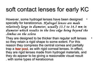 soft contact lenses for early KCsoft contact lenses for early KC
•However, some hydrogel lenses have been designedHowever, some hydrogel lenses have been designed
specially for keratoconus.specially for keratoconus. Hydrogel lenses are made
relatively large in diameter, usually 13.5 to 14.5 mm in
diameter which results in the lens edge being beyond the
limbus on the sclera.
•They are designed to be thicker than regular soft lensesThey are designed to be thicker than regular soft lenses
so they retain a rigid shape to some extent. For thisso they retain a rigid shape to some extent. For this
reason they compress the central cornea and partiallyreason they compress the central cornea and partially
trap atrap a tear pooltear pool, as with rigid corneal lenses. In effect,, as with rigid corneal lenses. In effect,
they are rigid lenses made from hydrogel materials, andthey are rigid lenses made from hydrogel materials, and
they do appear to be giving a reasonable visual resultthey do appear to be giving a reasonable visual result
with some types of keratoconuswith some types of keratoconus..
 