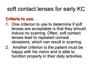 soft contact lenses for early KCsoft contact lenses for early KC
Criteria to useCriteria to use::
1.1. One criterion to use to determine if softOne criterion to use to determine if soft
lenses are acceptable is that they shouldlenses are acceptable is that they should
induce no scarring. Often, soft contactinduce no scarring. Often, soft contact
lenses lead to repeated corneallenses lead to repeated corneal
abrasions, which can result in scarring.abrasions, which can result in scarring.
2.2. Another criterion is the patient must beAnother criterion is the patient must be
happy with his vision and is able tohappy with his vision and is able to
function properly in their daily activities.function properly in their daily activities.
 